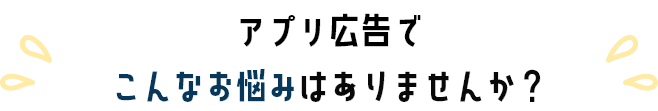 アプリ広告でこんなお悩みありませんか？