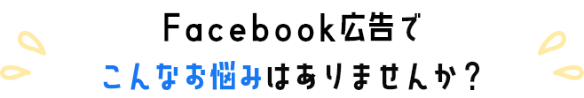 Facebook広告でこんなお悩みありませんか？