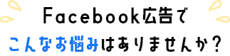 Facebook広告でこんなお悩みありませんか？