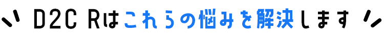 D2C Rはこれらの悩みを解決します