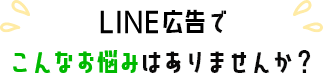 LINE広告でこんなお悩みありませんか？