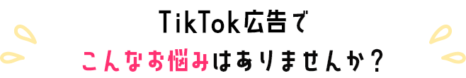 TikTok広告でこんなお悩みありませんか？
