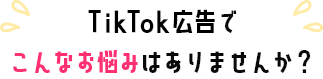 TikTok広告でこんなお悩みありませんか？