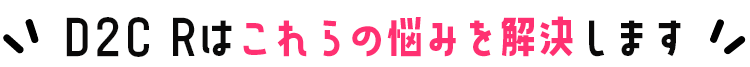 D2C Rはこれらの悩みを解決します