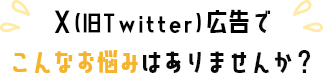 X(旧Twitter)広告でこんなお悩みありませんか？